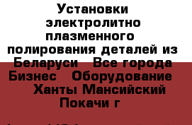 Установки электролитно-плазменного  полирования деталей из Беларуси - Все города Бизнес » Оборудование   . Ханты-Мансийский,Покачи г.